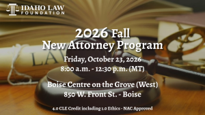 Image of a judges gavel, the Idaho Law Foundation logo and text: 2026 Fall New Attorney Program; Friday, October 23, 2026; 8:00 a.m. - 12:30 p.m. (MT); Boise Centre East; 195 S. Capitol Blvd. - Boise; 4.0 CLE Credit including 1.0 Ethics - NAC Approved
