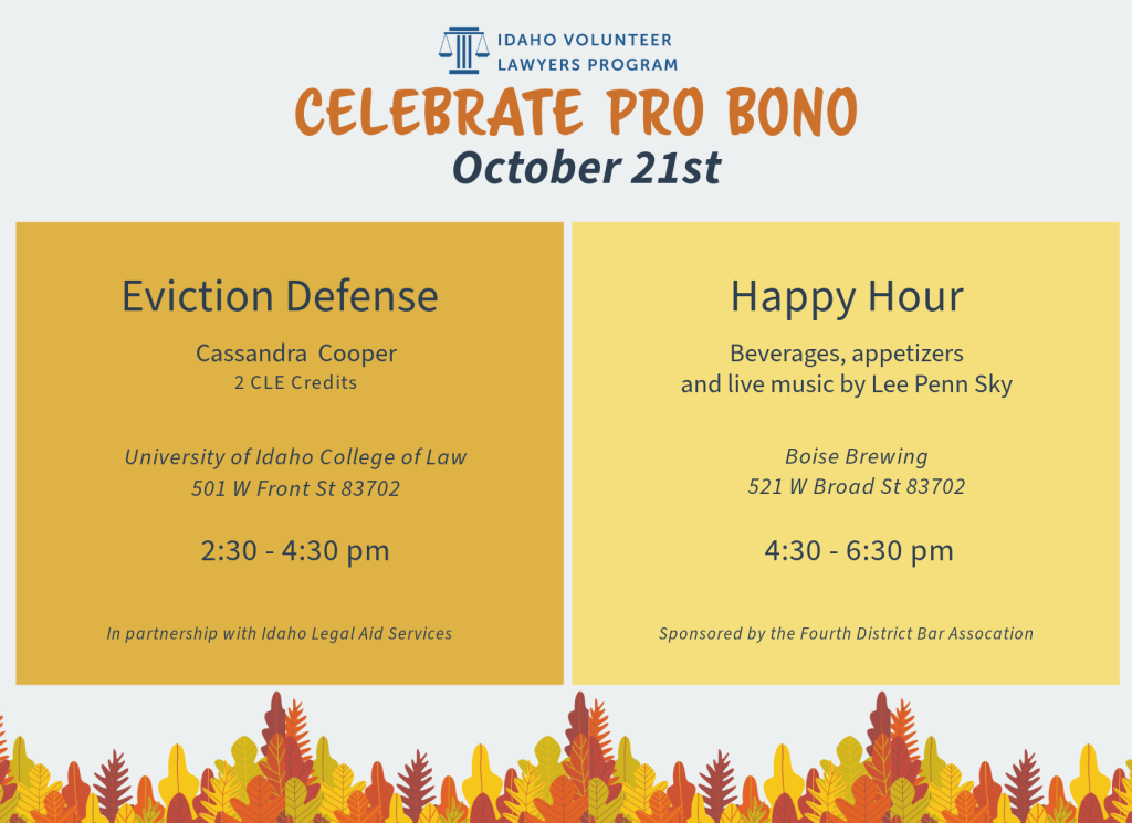 Idaho Volunteer Lawyers Program Celebrate Pro Bono Week October 21st Eviction Defense by Cassandra Cooper. 2 CLE credits. Being held at the University of Idaho College of Law 501 West Front Street 83702. 2:30 pm - 4:30 pm. In partnership with Idaho Legal Aid Serivcces. Happy Hour including beverages, appetizers and live music by Lee Penn Sky. Held at Boise Brewing 521 West Broad Street 83702. 4:30 - 6:30 p.m. Sponsored by the Fourth District Bar Association.