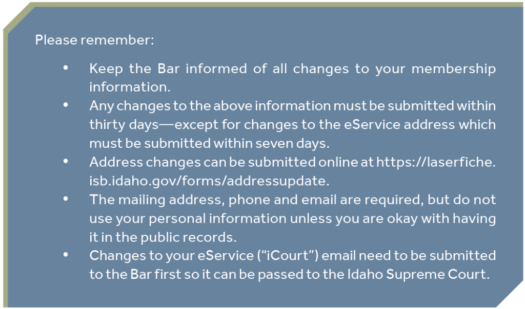 Please remember: Keep the Bar informed of all changes to your membership information. Any changes to the above information must be submitted within thirty days—except for changes to the eService address which must be submitted within seven days. Address changes can be submitted online at https://laserfiche. isb.idaho.gov/forms/addressupdate. The mailing address, phone and email are required, but do not use your personal information unless you are okay with having it in the public records. Changes to your eService (“iCourt”) email need to be submitted to the Bar first so it can be passed to the Idaho Supreme Court.