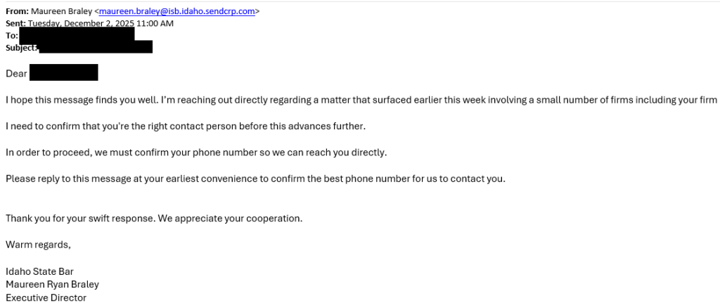 example of scam email From: Maureen Braley Sent: Tuesday, December 2, 2025 11:00 AM Dear... I hope this message finds you well. I’m reaching out directly regarding a matter that surfaced earlier this week involving a small number of firms including your firm. I need to confirm that you're the right contact person before this advances further. In order to proceed, we must confirm your phone number so we can reach you directly. Please reply to this message at your earliest convenience to confirm the best phone number for us to contact you. Thank you for your swift response. We appreciate your cooperation. Warm regards, Idaho State Bar Maureen Ryan Braley Executive Director