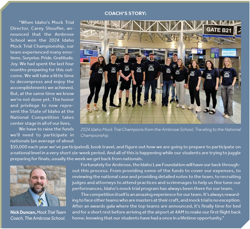 Coach's story • October 2024 For 30 years, Carey A. Shoufler has worked in education and communication in an array of settings. In her current role, Carey has spent the last 17 years working as the Law Related Education Director for the Idaho Law Foundation. Carey utilizes her experience as an educator to provide leadership and management for a statewide civic education program. She obtained her bachelor’s degree in English literature from Mills College in Oakland, California and her master’s degree in instructional design from Boise State University. A native Idahoan, Carey returned to Boise in 1999 after working for 13 years as a teacher and educational administrator in Boston. When not working, Carey likes to walk her dogs, knit, read, bake pies, and spend time with her grandchildren. “When Idaho’s Mock Trial Director, Carey Shoufler, announced that the Ambrose School won the 2024 Idaho Mock Trial Championship, our team experienced many emotions. Surprise. Pride. Gratitude. Joy. We had spent the last four months preparing for this outcome. We will take a little time to decompress and enjoy the accomplishments we achieved. But, at the same time we know we’re not done yet. The honor and privilege to now represent the State of Idaho at the National Competition takes center stage in all of our lives. We have to raise the funds we’ll need to participate in nationals (an average of about $10,000 each year we’ve participated), book travel, and figure out how we are going to prepare to participate on a national level in a very short six-week period. And all of this is happening while our students are trying to juggle preparing for finals, usually the week we get back from nationals. Fortunately for Ambrose, the Idaho Law Foundation will have our back throughout this process. From providing some of the funds to cover our expenses, to reviewing the national case and providing detailed notes to the team, to recruiting judges and attorneys to attend practices and scrimmages to help us fine tune our performances, Idaho’s mock trial program has always been there for our team. The competition itself is an amazing experience for our team. It’s always rewarding to face other teams who are masters at their craft, and mock trial is no exception. After an awards gala where the top teams are announced, it’s finally time for bed and for a short rest before arriving at the airport at 4AM to make our first flight back home, knowing that our students have had a once in a lifetime opportunity.” 2024 Idaho Mock Trial Champions from the Ambrose School, Traveling to the National Championship. Nick Duncan, Mock Trial Team Coach, The Ambrose School.