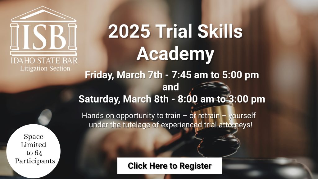 Idaho State Bar Litigation Section 2025 Trial Skills Academy Friday, March 7th - 7:45 am to 5:00 pm and Saturday, March 8th - 8:00 am to 3:00 pm Hands on opportunity to train - or retrain - yourself under the tutelage of experienced trial attorneys! Space is limited to 64 participants click to register