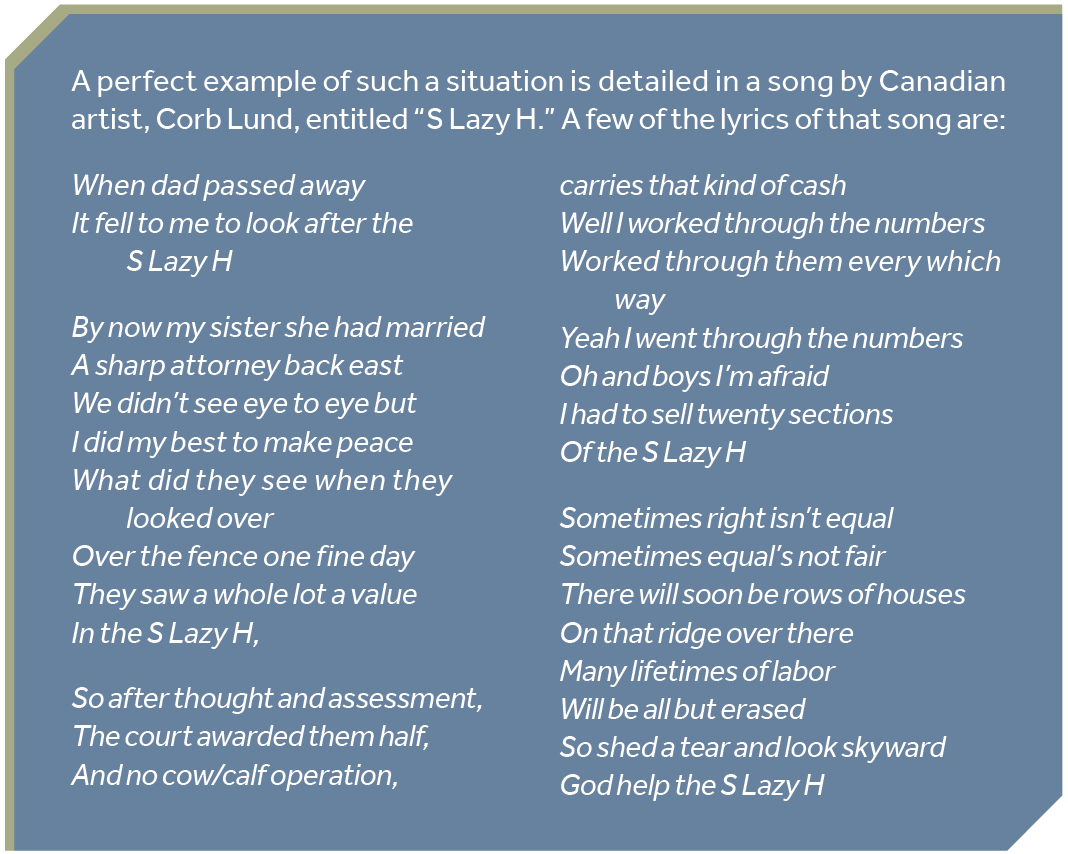 A perfect example of such a situation is detailed in a song by Canadian artist, Corb Lund, entitled “S Lazy H.” A few of the lyrics of that song are: When dad passed away It fell to me to look after the S Lazy H By now my sister she had married A sharp attorney back east We didn’t see eye to eye but I did my best to make peace What did they see when they looked over Over the fence one fine day They saw a whole lot a value In the S Lazy H, So after thought and assessment, The court awarded them half, And no cow/calf operation, carries that kind of cash Well I worked through the numbers Worked through them every which way Yeah I went through the numbers Oh and boys I’m afraid I had to sell twenty sections Of the S Lazy H Sometimes right isn’t equal Sometimes equal’s not fair There will soon be rows of houses On that ridge over there Many lifetimes of labor Will be all but erased So shed a tear and look skyward God help the S Lazy H