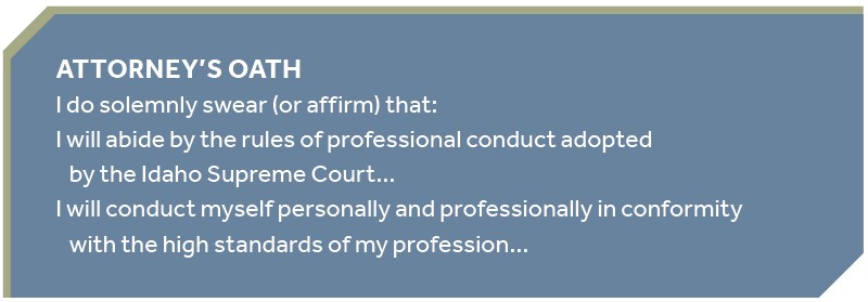 ATTORNEY’S OATH I do solemnly swear (or affirm) that: I will abide by the rules of professional conduct adopted by the Idaho Supreme Court… I will conduct myself personally and professionally in conformity with the high standards of my profession…